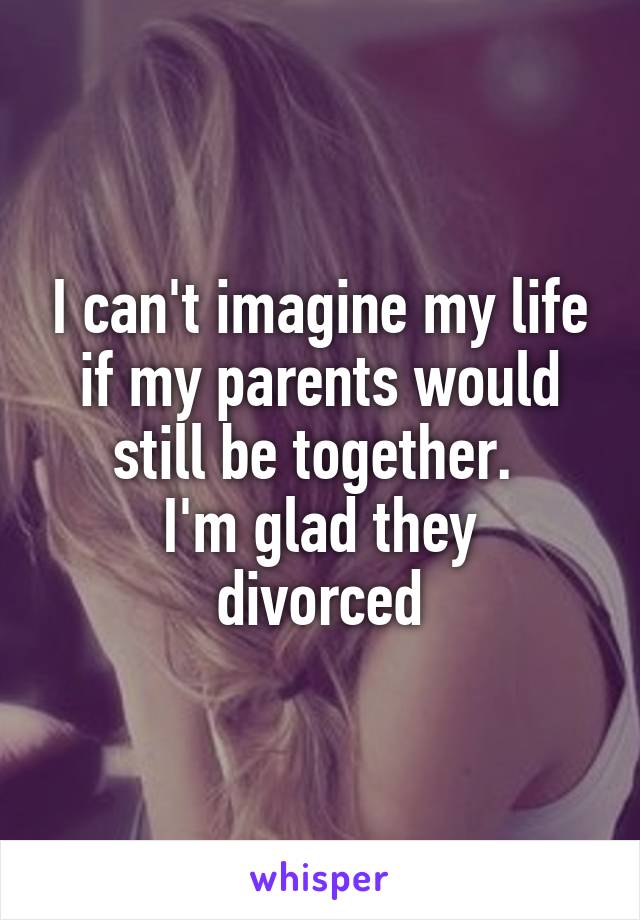 I can't imagine my life if my parents would still be together. 
I'm glad they divorced