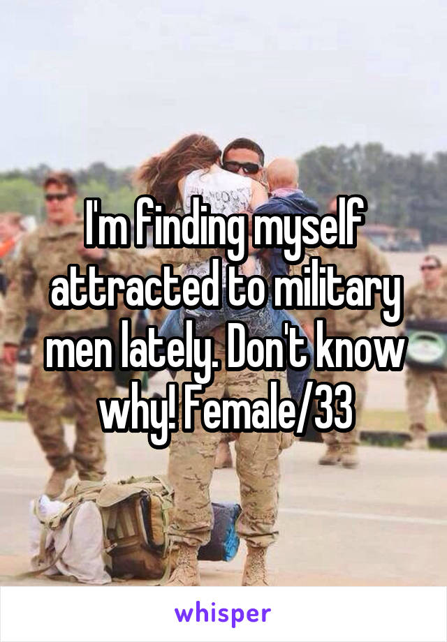 I'm finding myself attracted to military men lately. Don't know why! Female/33