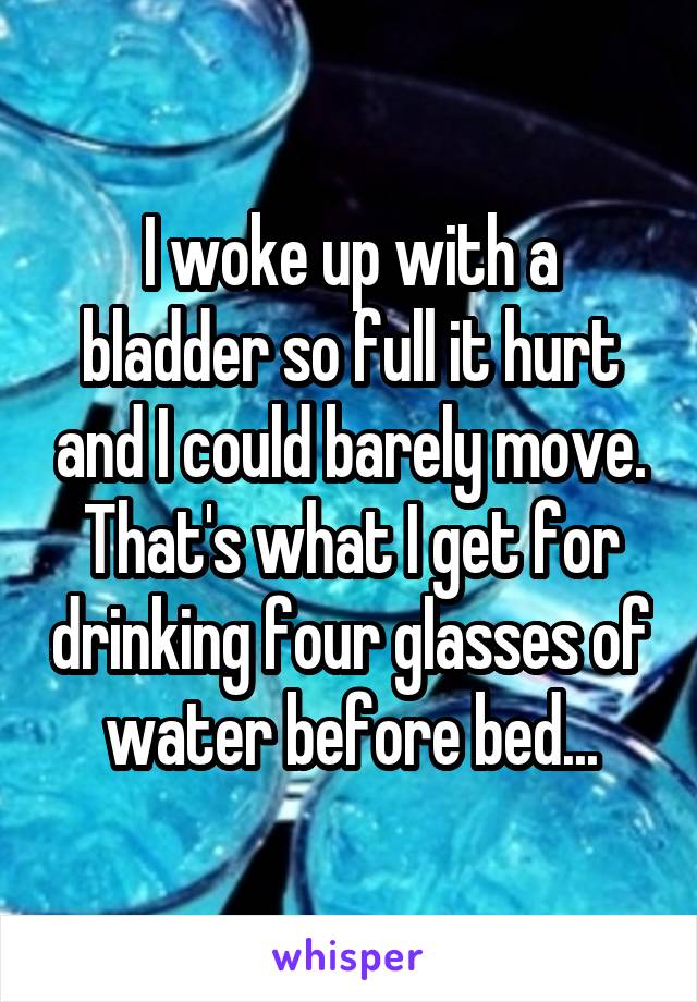 I woke up with a bladder so full it hurt and I could barely move. That's what I get for drinking four glasses of water before bed...