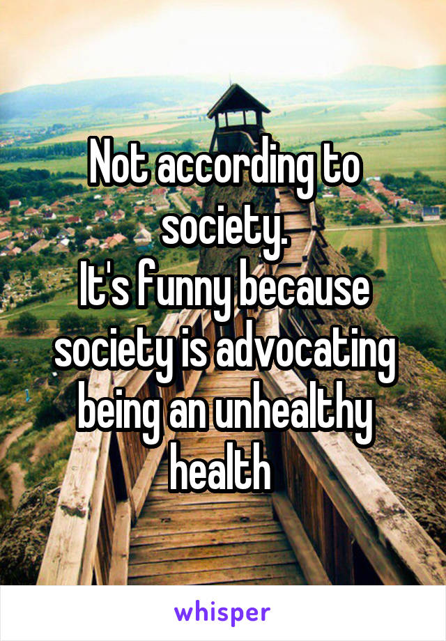 Not according to society.
It's funny because society is advocating being an unhealthy health 