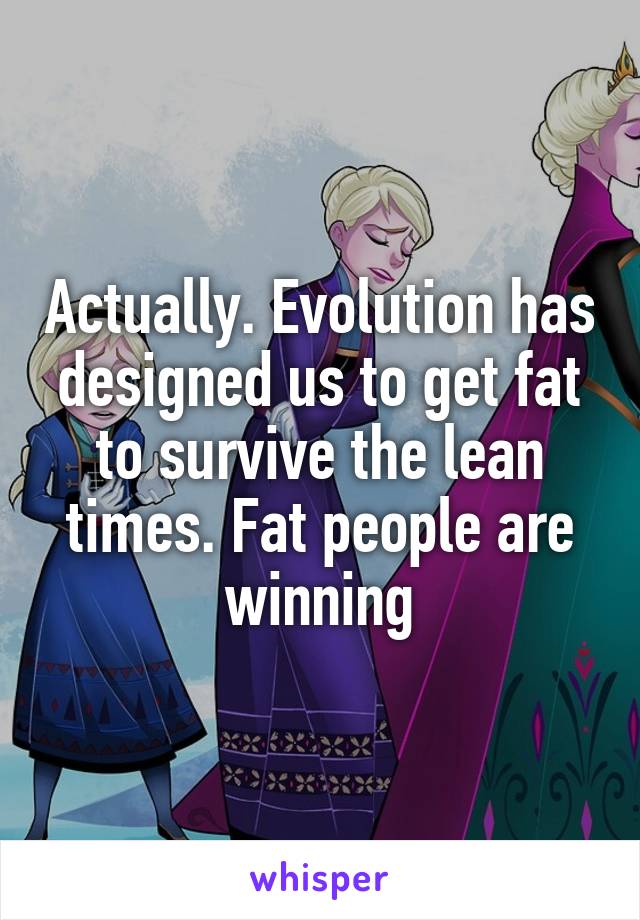 Actually. Evolution has designed us to get fat to survive the lean times. Fat people are winning