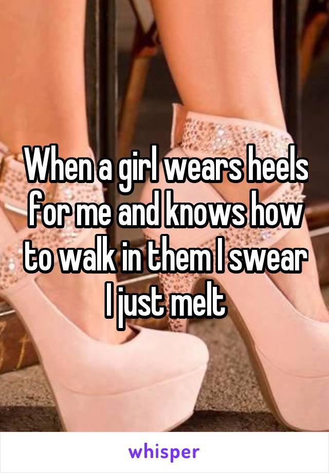 When a girl wears heels for me and knows how to walk in them I swear I just melt