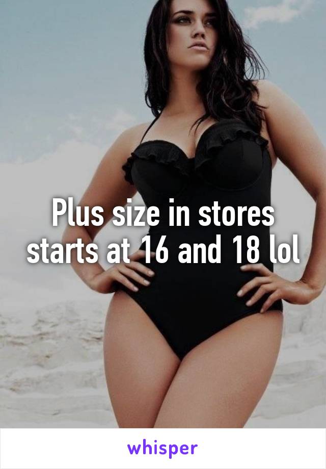 Plus size in stores starts at 16 and 18 lol