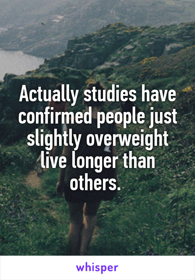 Actually studies have confirmed people just slightly overweight live longer than others. 