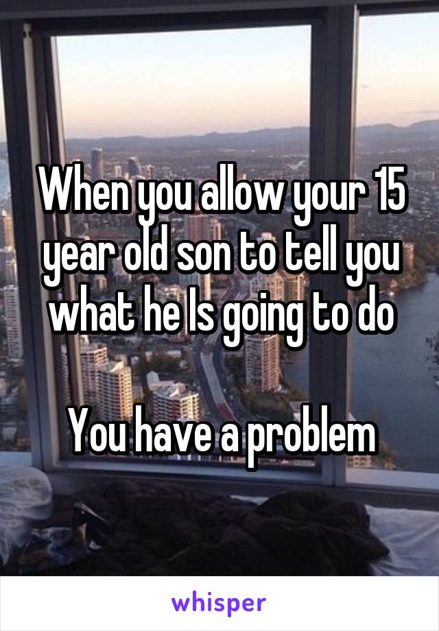 When you allow your 15 year old son to tell you what he Is going to do

You have a problem