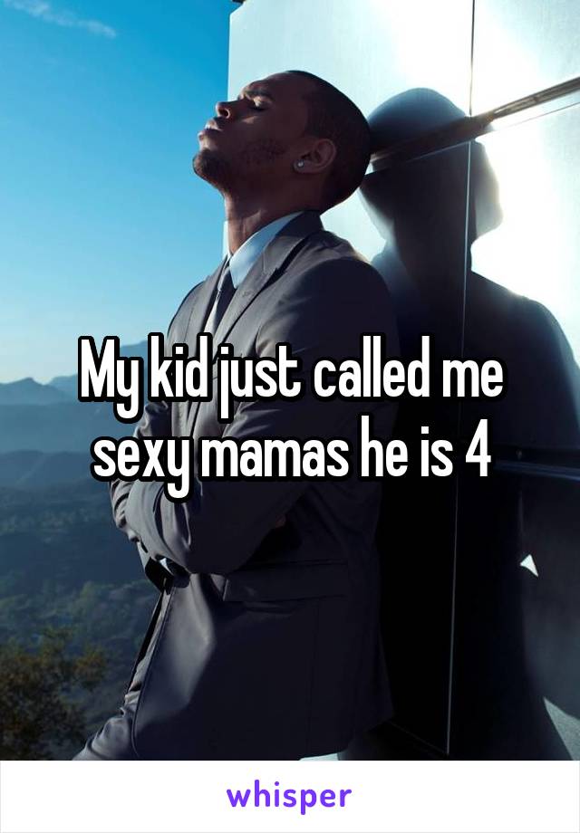 My kid just called me sexy mamas he is 4