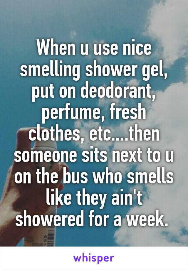 When u use nice smelling shower gel, put on deodorant, perfume, fresh clothes, etc....then someone sits next to u on the bus who smells like they ain't showered for a week. 