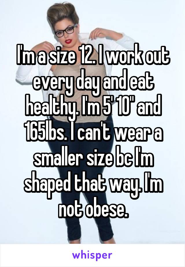 I'm a size 12. I work out every day and eat healthy. I'm 5' 10" and 165lbs. I can't wear a smaller size bc I'm shaped that way. I'm not obese.