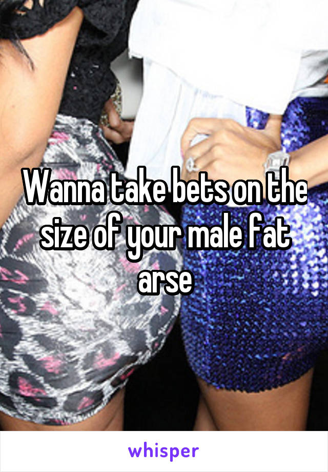 Wanna take bets on the size of your male fat arse