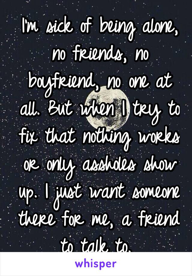 I'm sick of being alone, no friends, no boyfriend, no one at all. But when I try to fix that nothing works or only assholes show up. I just want someone there for me, a friend to talk to. 