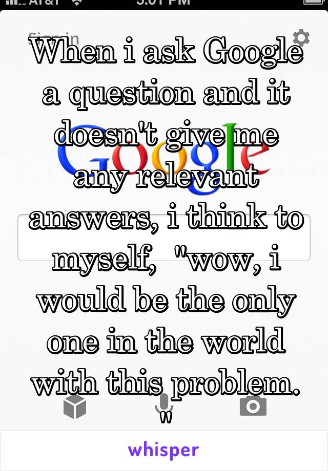 When i ask Google a question and it doesn't give me any relevant answers, i think to myself,  "wow, i would be the only one in the world with this problem. "