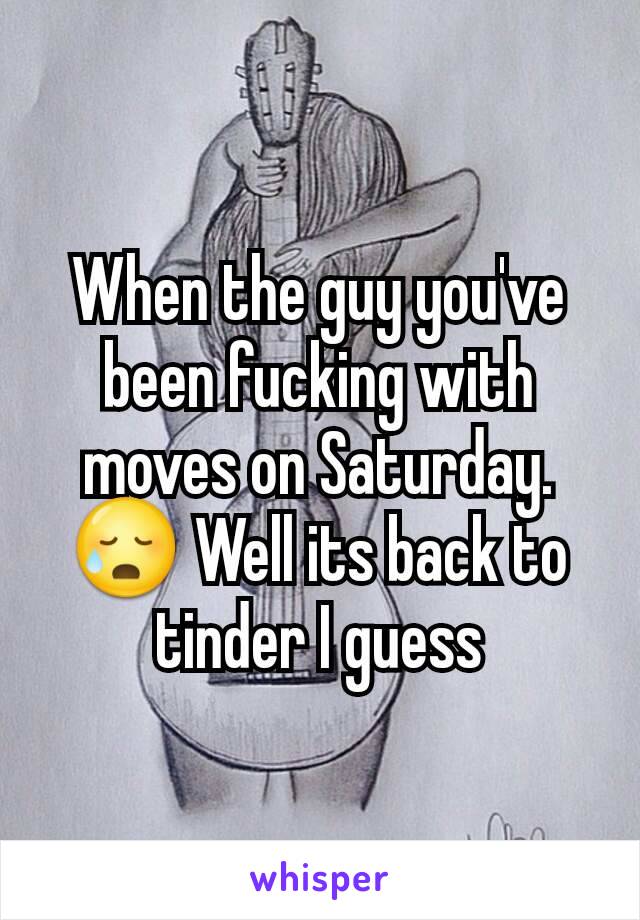 When the guy you've been fucking with moves on Saturday. 😥 Well its back to tinder I guess