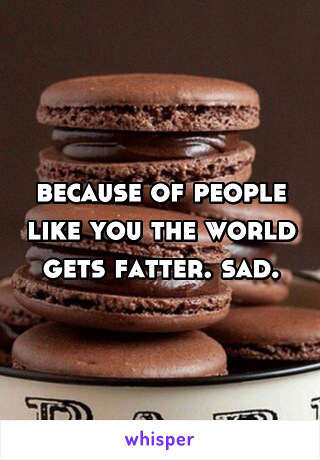 because of people like you the world gets fatter. sad.