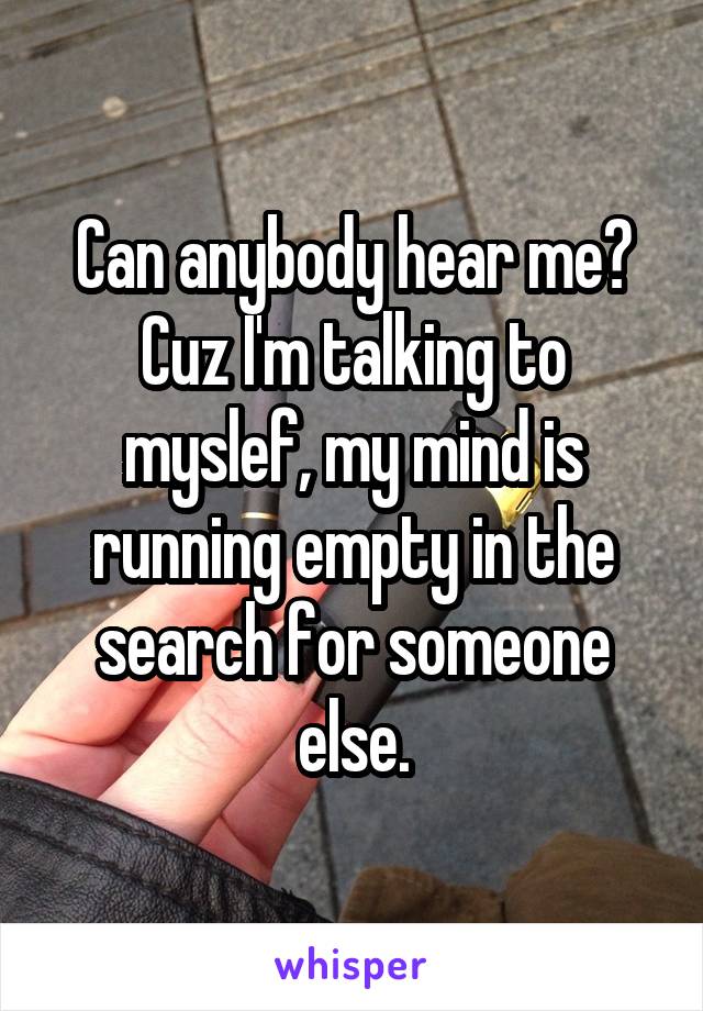 Can anybody hear me? Cuz I'm talking to myslef, my mind is running empty in the search for someone else.