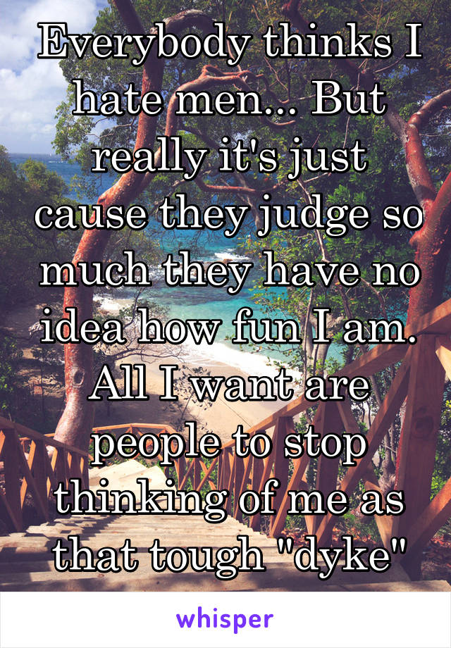 Everybody thinks I hate men... But really it's just cause they judge so much they have no idea how fun I am. All I want are people to stop thinking of me as that tough "dyke" or "innocent" girl. 