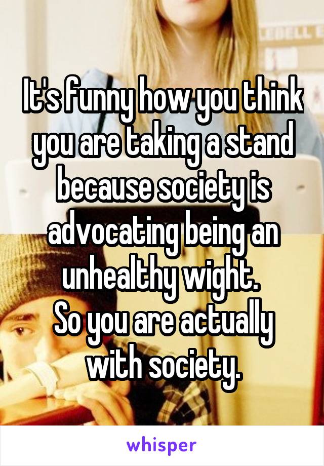 It's funny how you think you are taking a stand because society is advocating being an unhealthy wight. 
So you are actually with society.