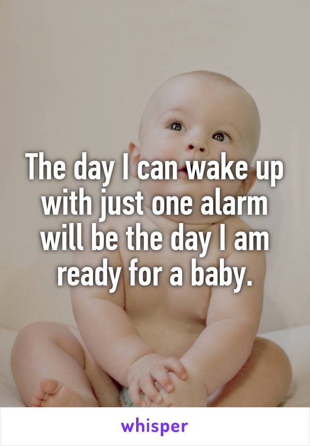 The day I can wake up with just one alarm will be the day I am ready for a baby.