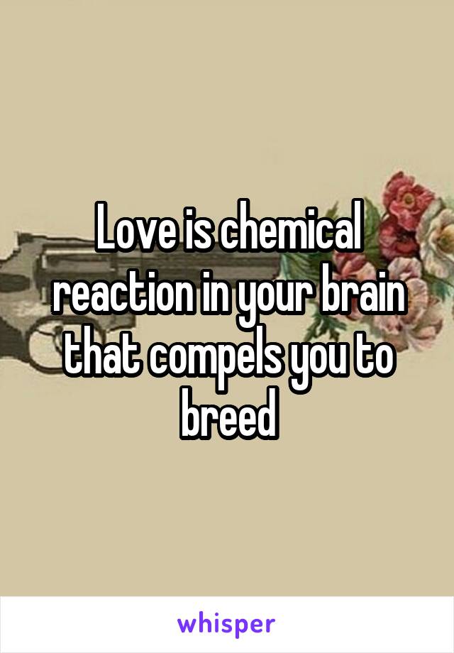 Love is chemical reaction in your brain that compels you to breed