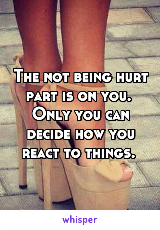 The not being hurt part is on you. 
Only you can decide how you react to things. 