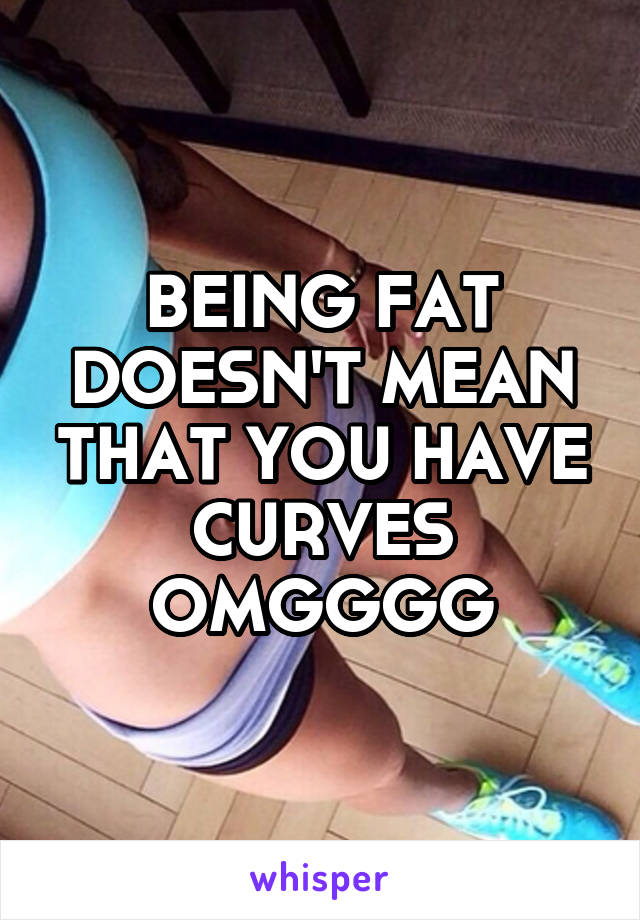 BEING FAT DOESN'T MEAN THAT YOU HAVE CURVES OMGGGG