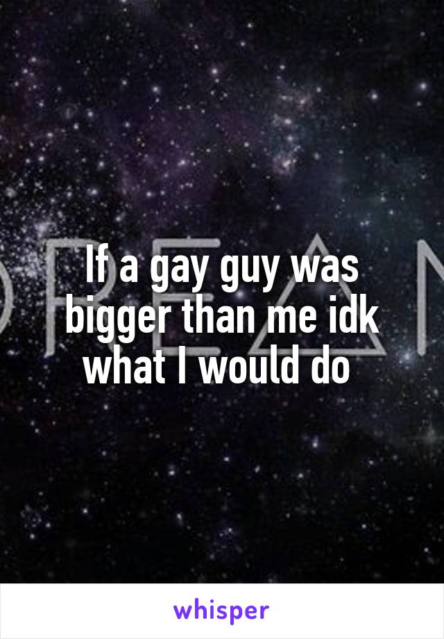 If a gay guy was bigger than me idk what I would do 