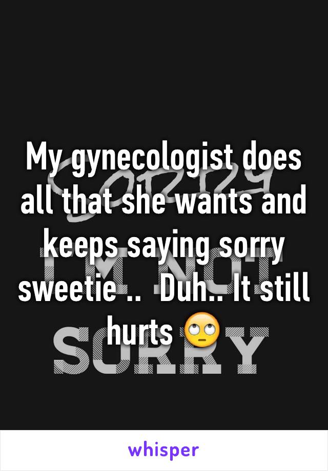 My gynecologist does all that she wants and keeps saying sorry sweetie ..  Duh.. It still hurts 🙄