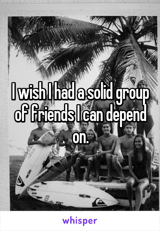 I wish I had a solid group of friends I can depend on.