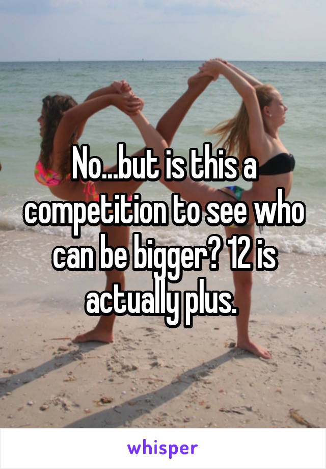 No...but is this a competition to see who can be bigger? 12 is actually plus. 