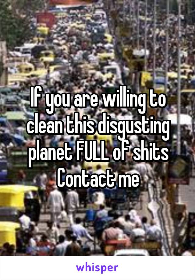 If you are willing to clean this disgusting planet FULL of shits
Contact me