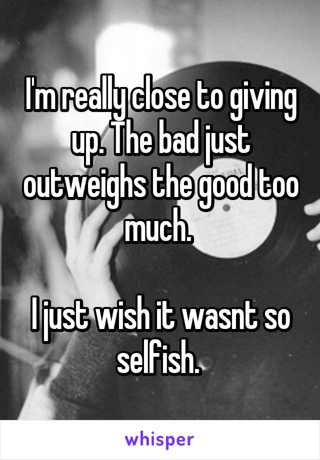 I'm really close to giving up. The bad just outweighs the good too much. 

I just wish it wasnt so selfish. 