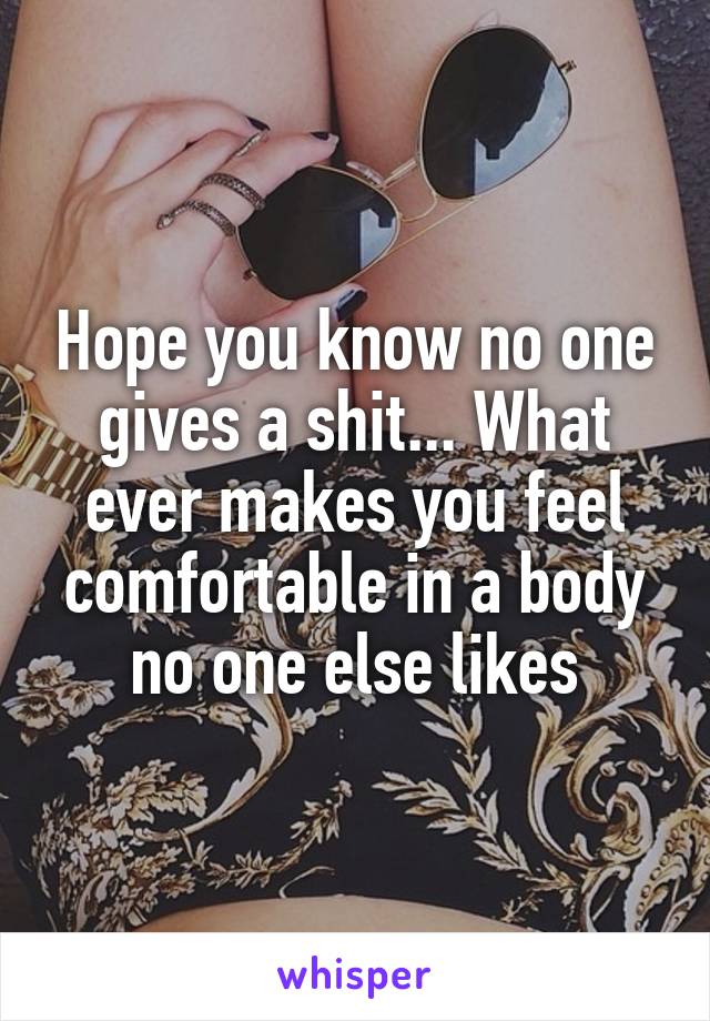 Hope you know no one gives a shit... What ever makes you feel comfortable in a body no one else likes