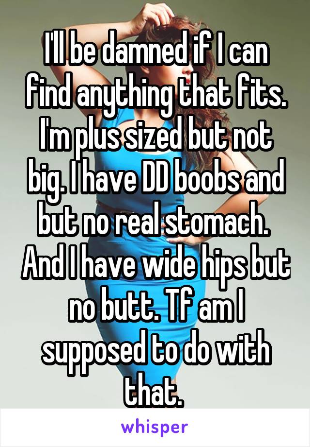 I'll be damned if I can find anything that fits. I'm plus sized but not big. I have DD boobs and but no real stomach.  And I have wide hips but no butt. Tf am I supposed to do with that. 