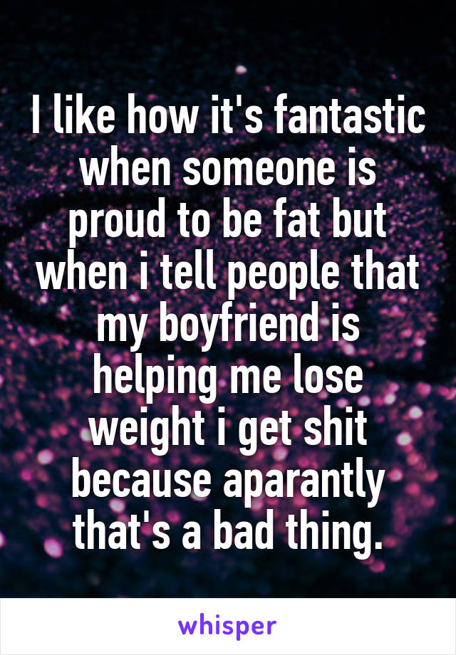 I like how it's fantastic when someone is proud to be fat but when i tell people that my boyfriend is helping me lose weight i get shit because aparantly that's a bad thing.