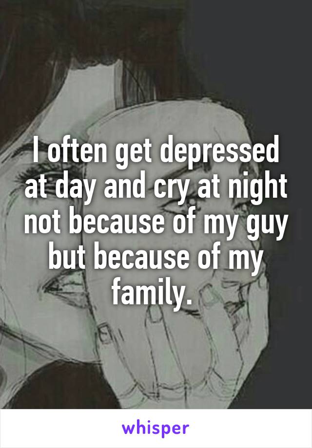 I often get depressed at day and cry at night not because of my guy but because of my family. 