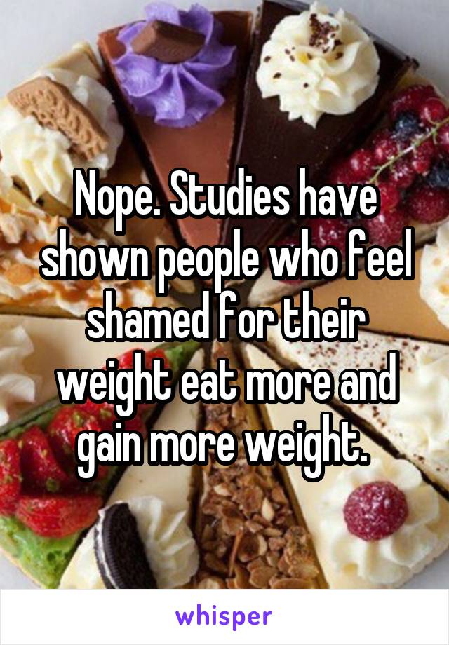 Nope. Studies have shown people who feel shamed for their weight eat more and gain more weight. 