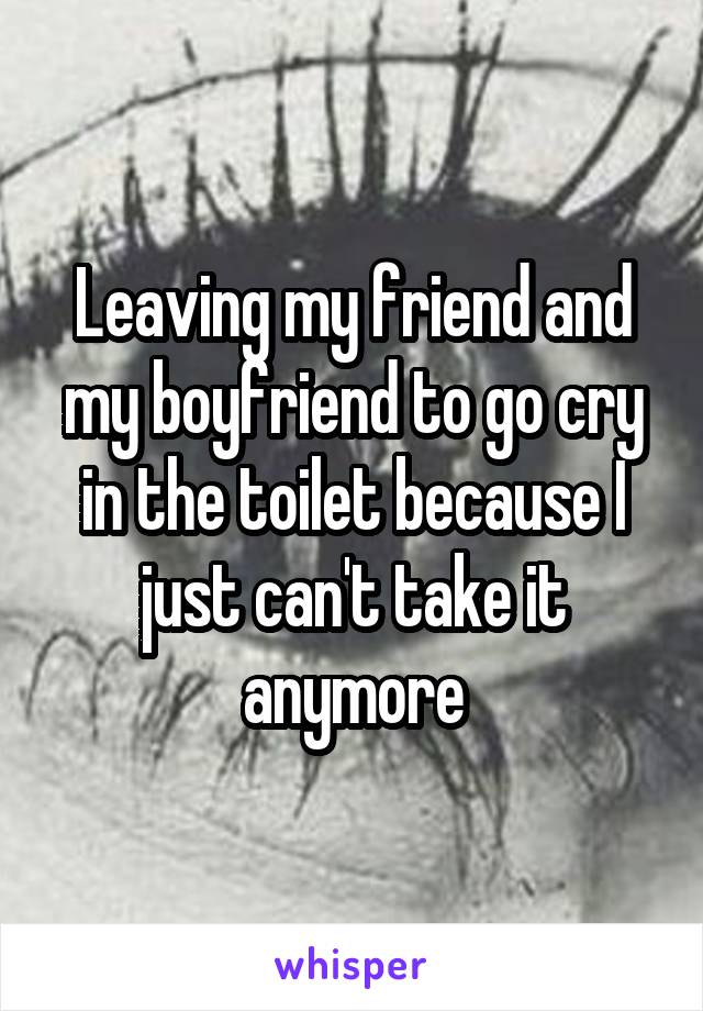 Leaving my friend and my boyfriend to go cry in the toilet because I just can't take it anymore