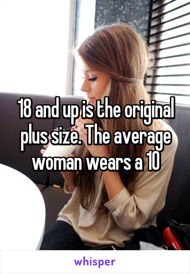 18 and up is the original plus size. The average woman wears a 10