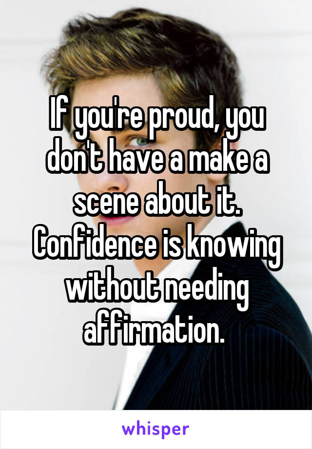 If you're proud, you don't have a make a scene about it. Confidence is knowing without needing affirmation. 