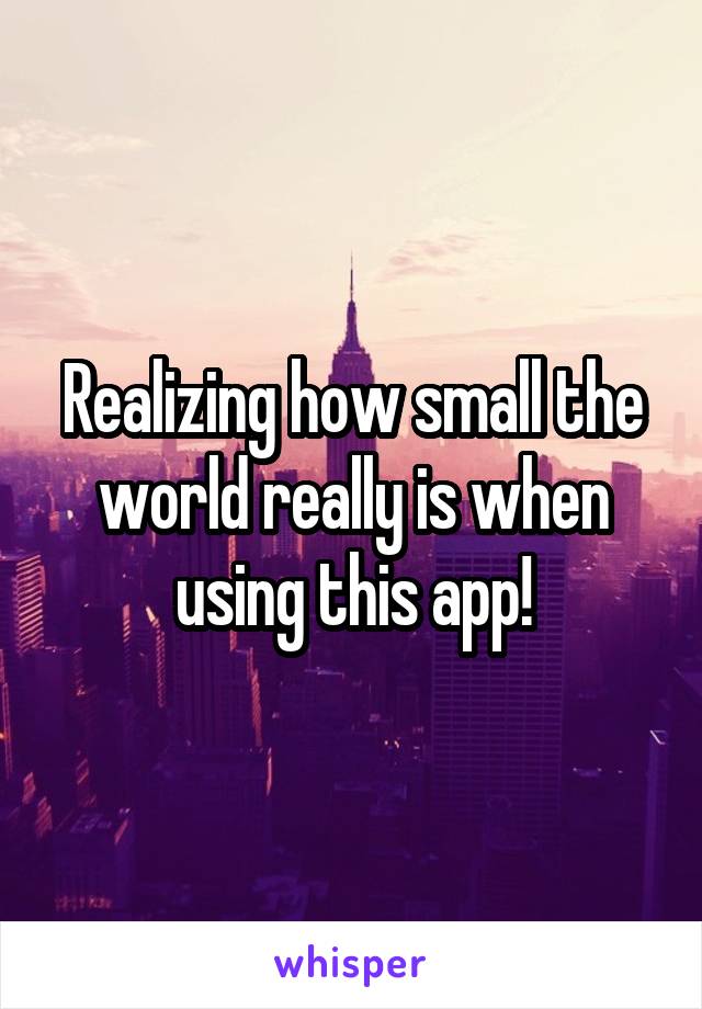 Realizing how small the world really is when using this app!