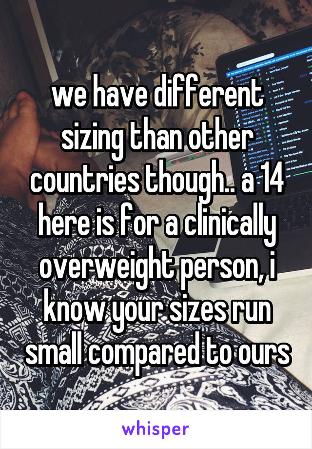 we have different sizing than other countries though.. a 14 here is for a clinically overweight person, i know your sizes run small compared to ours