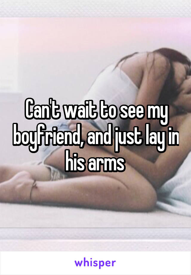 Can't wait to see my boyfriend, and just lay in his arms 