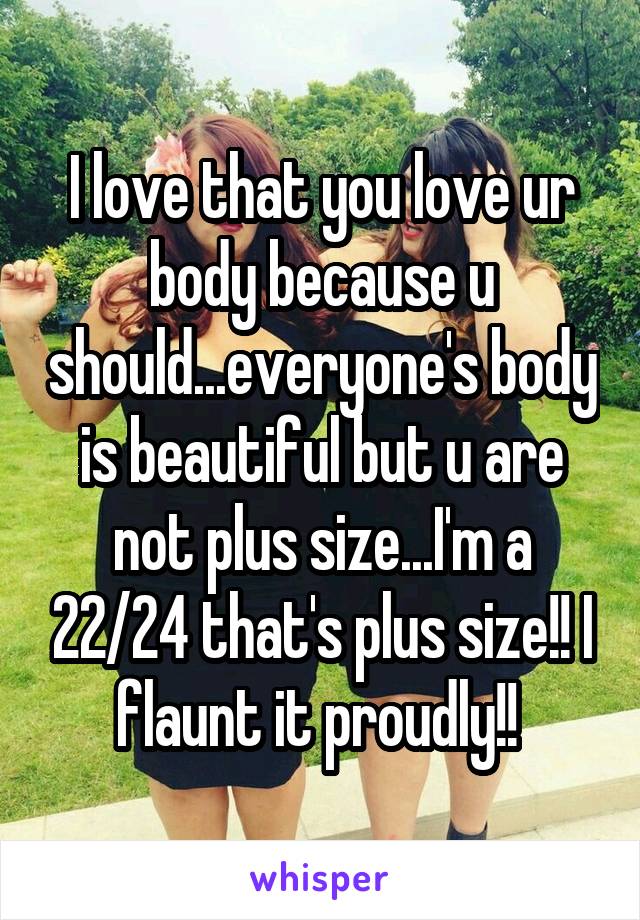 I love that you love ur body because u should...everyone's body is beautiful but u are not plus size...I'm a 22/24 that's plus size!! I flaunt it proudly!! 