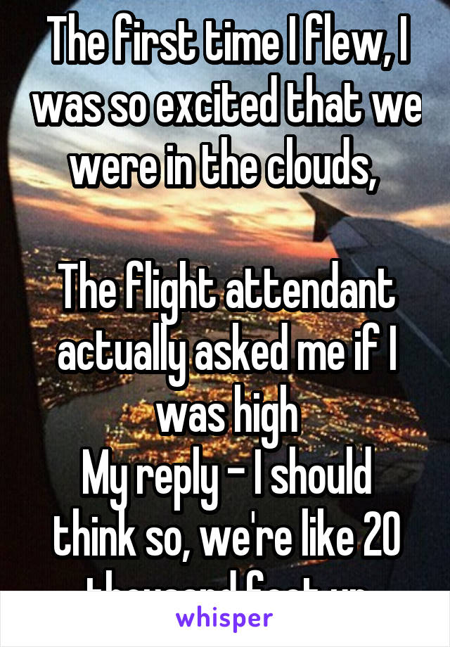 The first time I flew, I was so excited that we were in the clouds, 

The flight attendant actually asked me if I was high
My reply - I should think so, we're like 20 thousand feet up