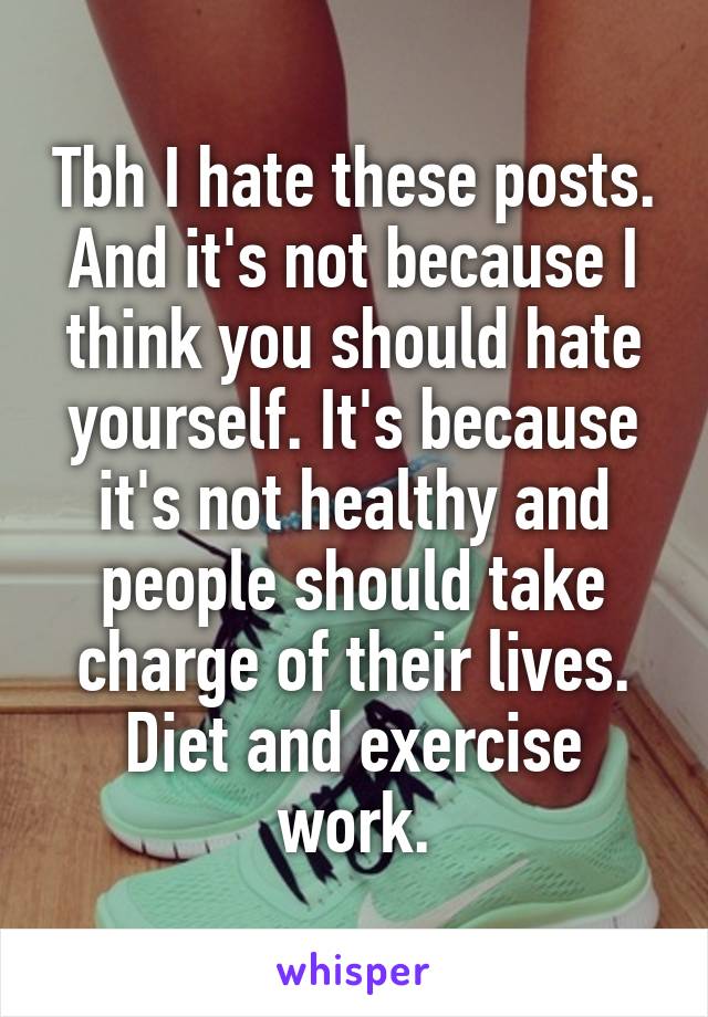 Tbh I hate these posts. And it's not because I think you should hate yourself. It's because it's not healthy and people should take charge of their lives. Diet and exercise work.