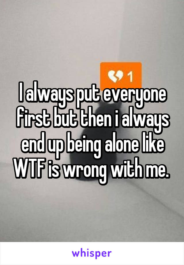 I always put everyone first but then i always end up being alone like WTF is wrong with me. 