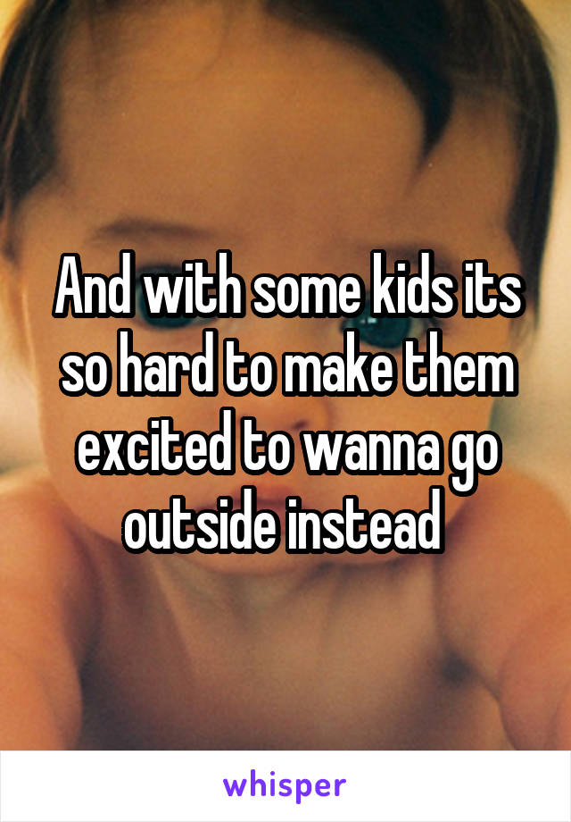 And with some kids its so hard to make them excited to wanna go outside instead 