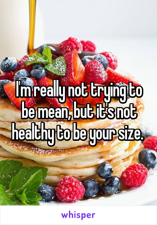 I'm really not trying to be mean, but it's not healthy to be your size. 