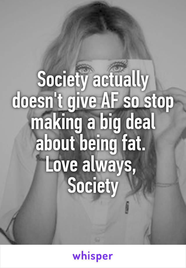 Society actually doesn't give AF so stop making a big deal about being fat. 
Love always, 
Society