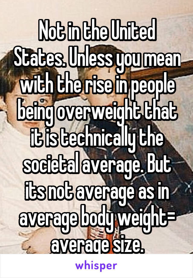 Not in the United States. Unless you mean with the rise in people being overweight that it is technically the societal average. But its not average as in average body weight= average size.