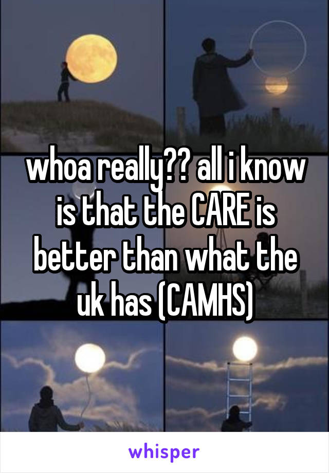 whoa really?? all i know is that the CARE is better than what the uk has (CAMHS)